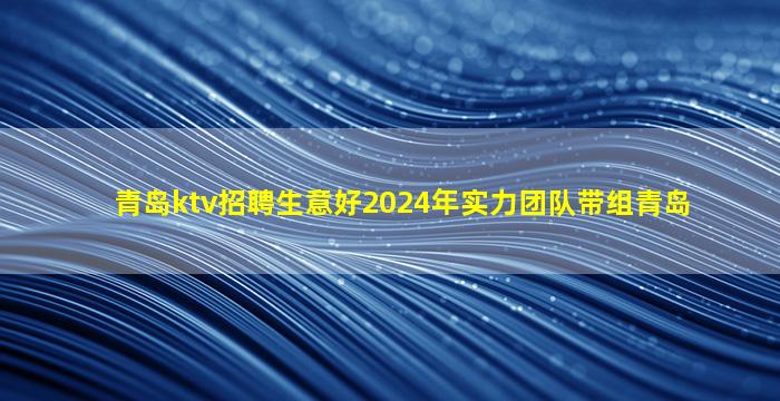 青岛ktv招聘生意好2024年实力团队带组青岛